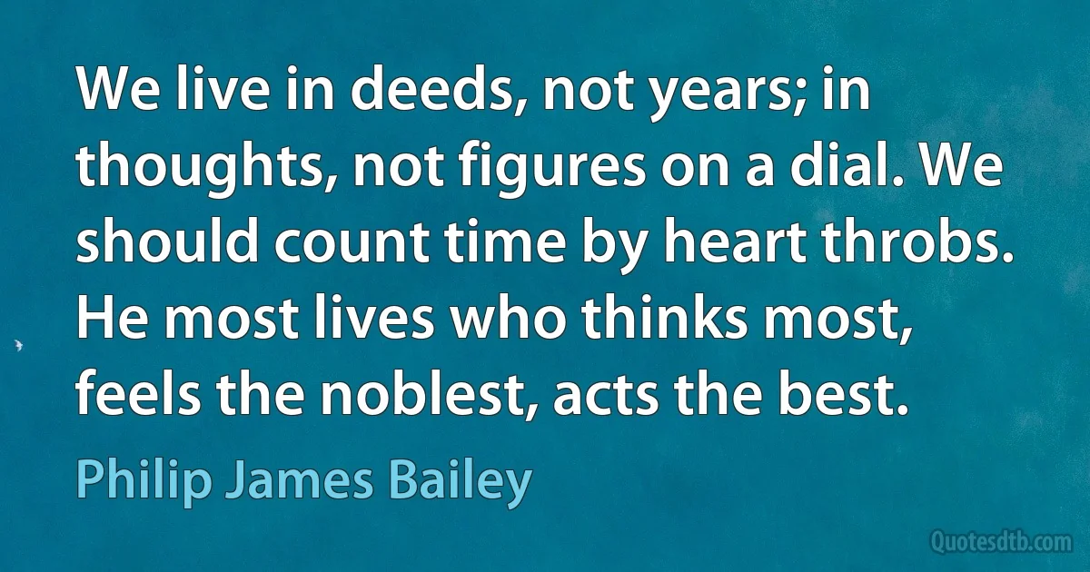 We live in deeds, not years; in thoughts, not figures on a dial. We should count time by heart throbs. He most lives who thinks most, feels the noblest, acts the best. (Philip James Bailey)