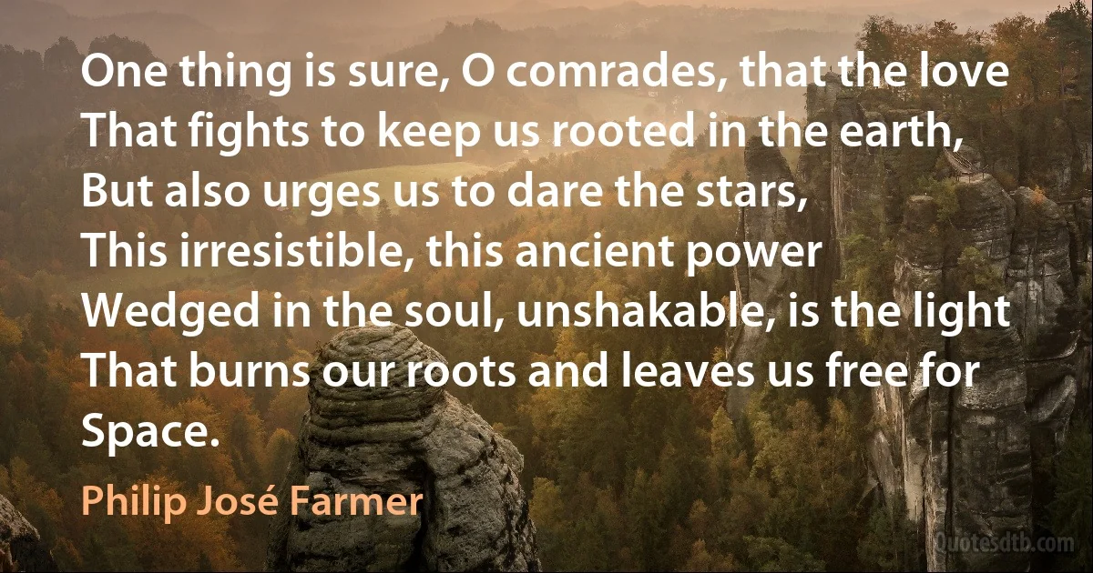 One thing is sure, O comrades, that the love
That fights to keep us rooted in the earth,
But also urges us to dare the stars,
This irresistible, this ancient power
Wedged in the soul, unshakable, is the light
That burns our roots and leaves us free for Space. (Philip José Farmer)