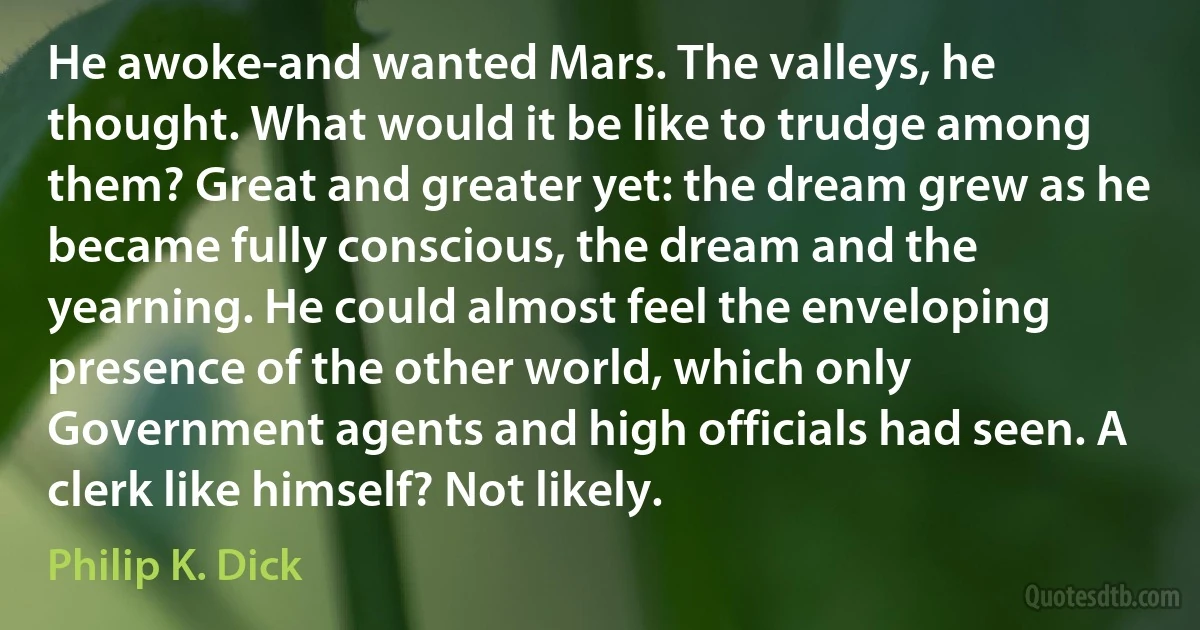 He awoke-and wanted Mars. The valleys, he thought. What would it be like to trudge among them? Great and greater yet: the dream grew as he became fully conscious, the dream and the yearning. He could almost feel the enveloping presence of the other world, which only Government agents and high officials had seen. A clerk like himself? Not likely. (Philip K. Dick)