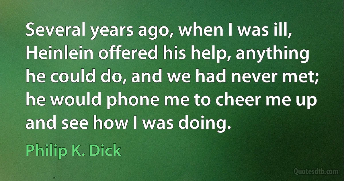 Several years ago, when I was ill, Heinlein offered his help, anything he could do, and we had never met; he would phone me to cheer me up and see how I was doing. (Philip K. Dick)