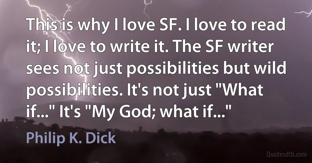 This is why I love SF. I love to read it; I love to write it. The SF writer sees not just possibilities but wild possibilities. It's not just "What if..." It's "My God; what if..." (Philip K. Dick)