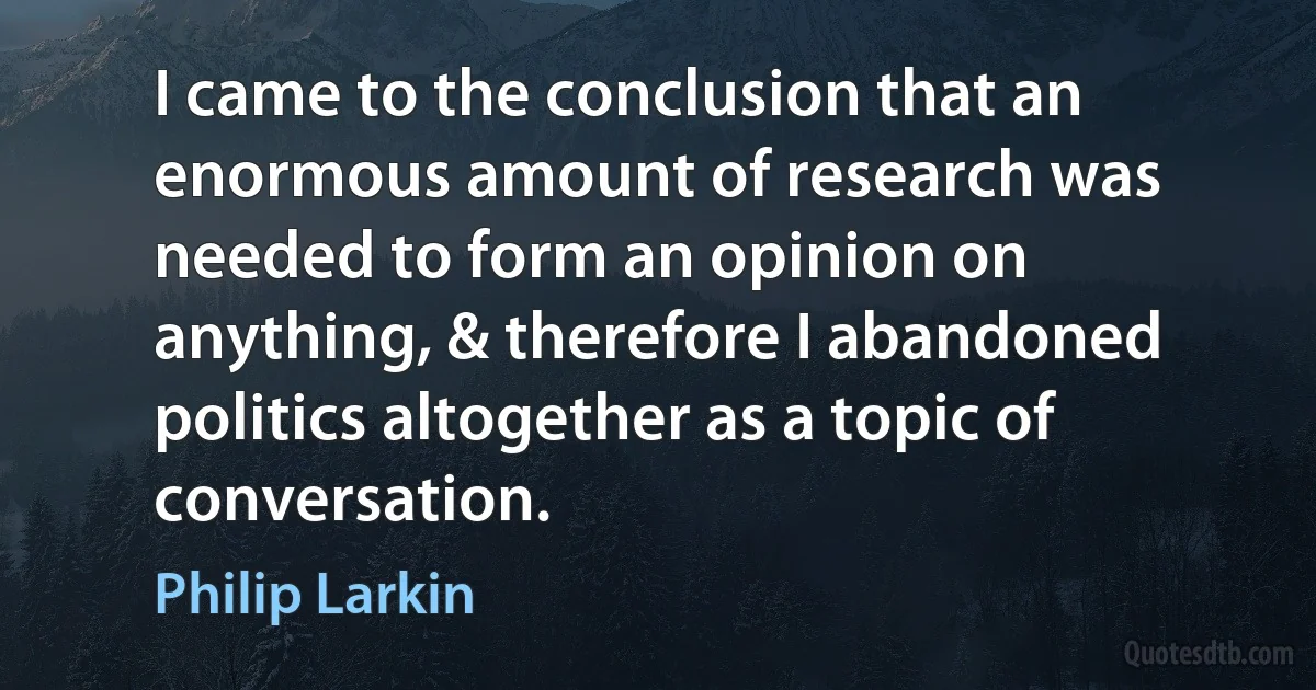 I came to the conclusion that an enormous amount of research was needed to form an opinion on anything, & therefore I abandoned politics altogether as a topic of conversation. (Philip Larkin)