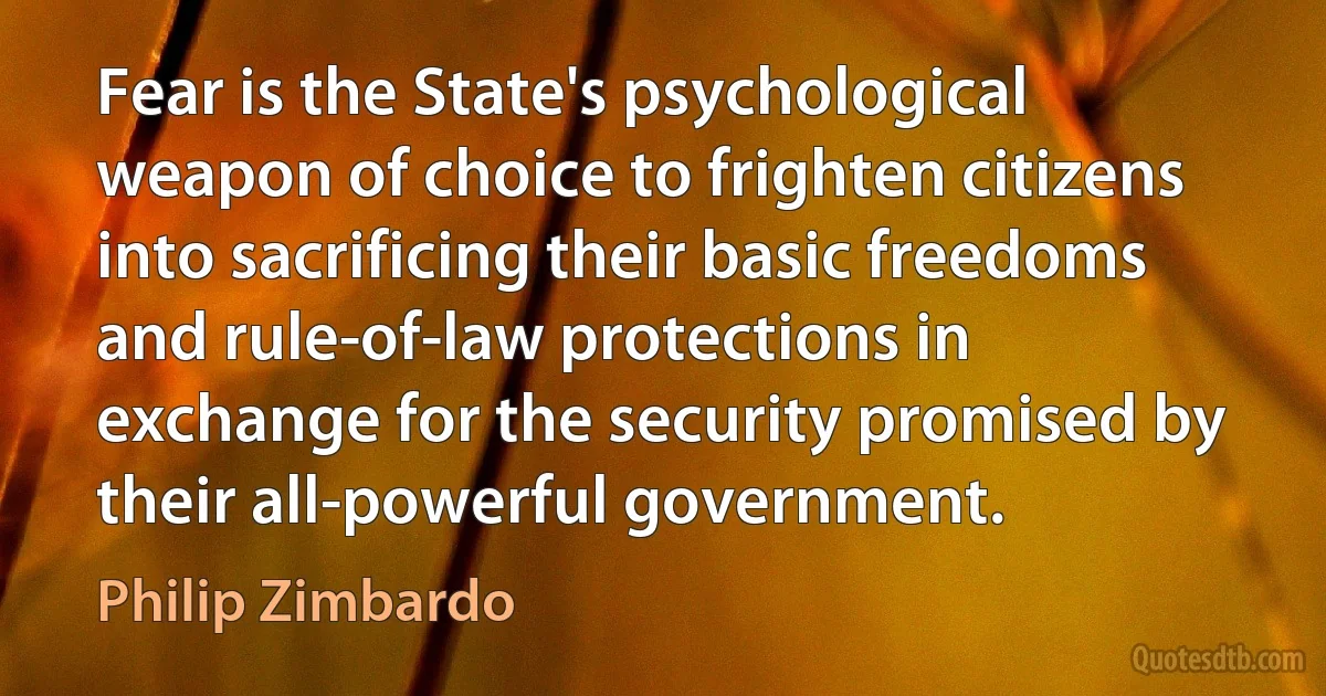 Fear is the State's psychological weapon of choice to frighten citizens into sacrificing their basic freedoms and rule-of-law protections in exchange for the security promised by their all-powerful government. (Philip Zimbardo)