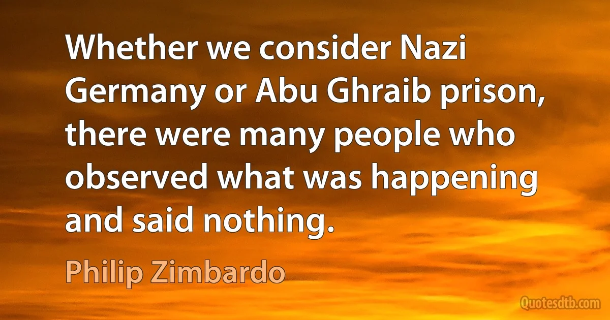 Whether we consider Nazi Germany or Abu Ghraib prison, there were many people who observed what was happening and said nothing. (Philip Zimbardo)