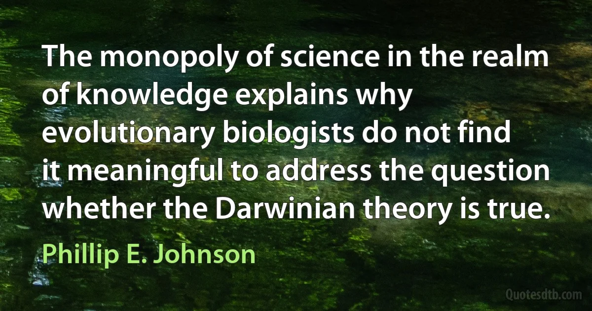 The monopoly of science in the realm of knowledge explains why evolutionary biologists do not find it meaningful to address the question whether the Darwinian theory is true. (Phillip E. Johnson)