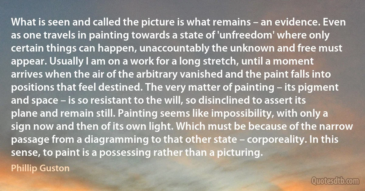 What is seen and called the picture is what remains – an evidence. Even as one travels in painting towards a state of 'unfreedom' where only certain things can happen, unaccountably the unknown and free must appear. Usually I am on a work for a long stretch, until a moment arrives when the air of the arbitrary vanished and the paint falls into positions that feel destined. The very matter of painting – its pigment and space – is so resistant to the will, so disinclined to assert its plane and remain still. Painting seems like impossibility, with only a sign now and then of its own light. Which must be because of the narrow passage from a diagramming to that other state – corporeality. In this sense, to paint is a possessing rather than a picturing. (Phillip Guston)