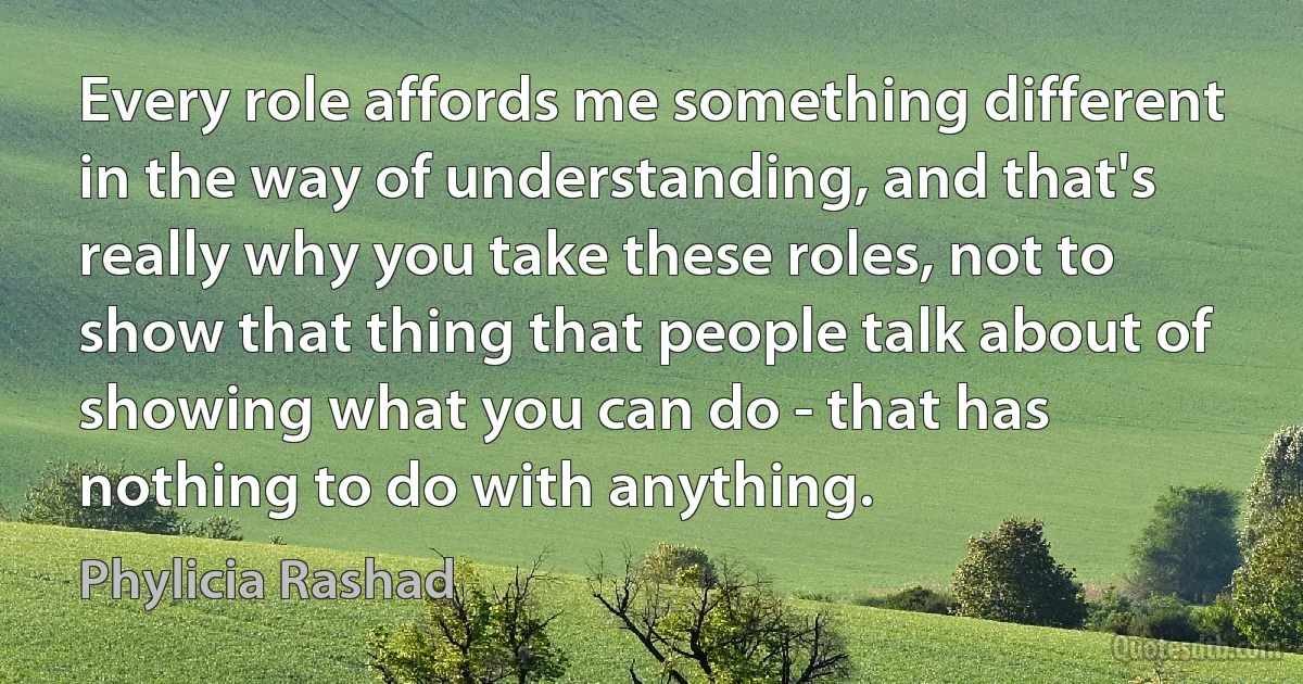 Every role affords me something different in the way of understanding, and that's really why you take these roles, not to show that thing that people talk about of showing what you can do - that has nothing to do with anything. (Phylicia Rashad)