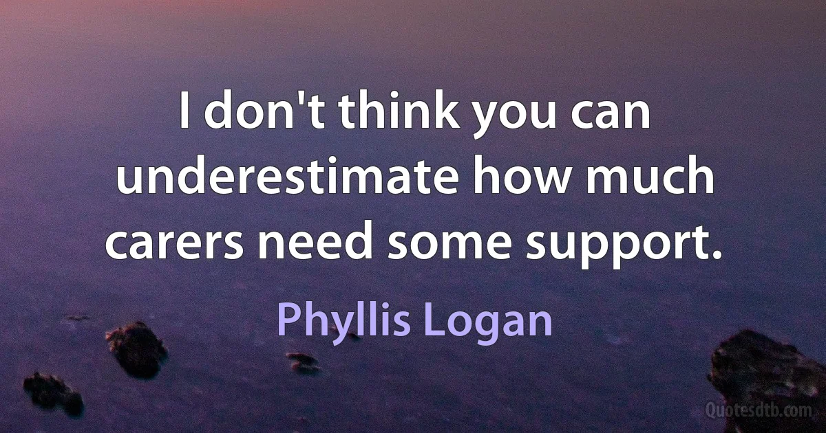 I don't think you can underestimate how much carers need some support. (Phyllis Logan)