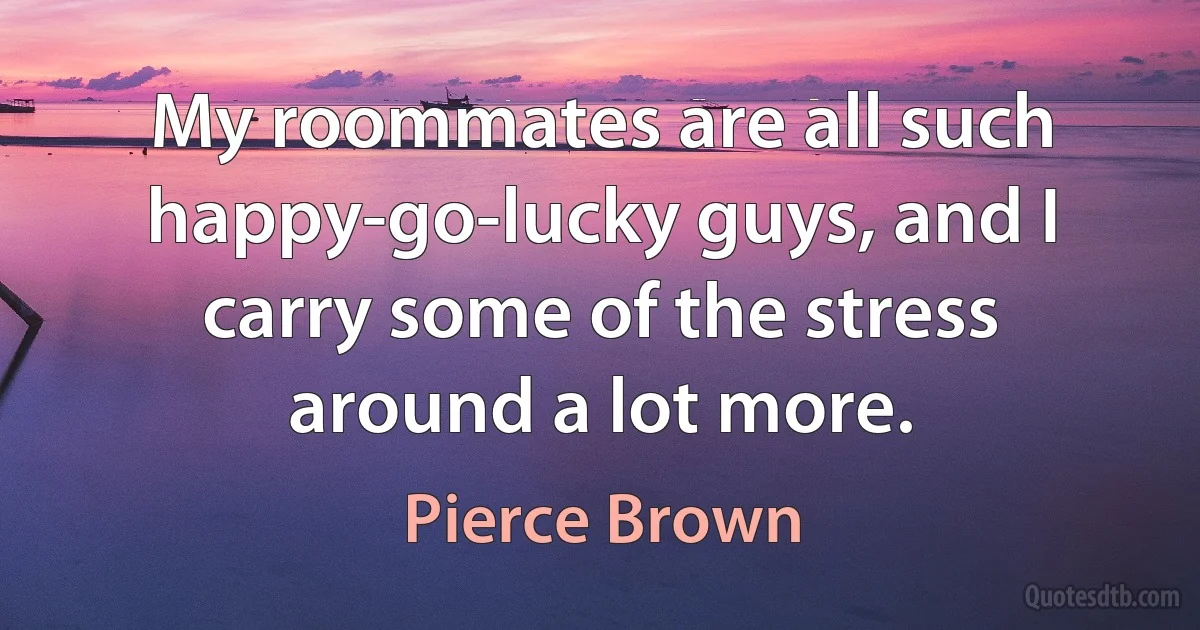 My roommates are all such happy-go-lucky guys, and I carry some of the stress around a lot more. (Pierce Brown)