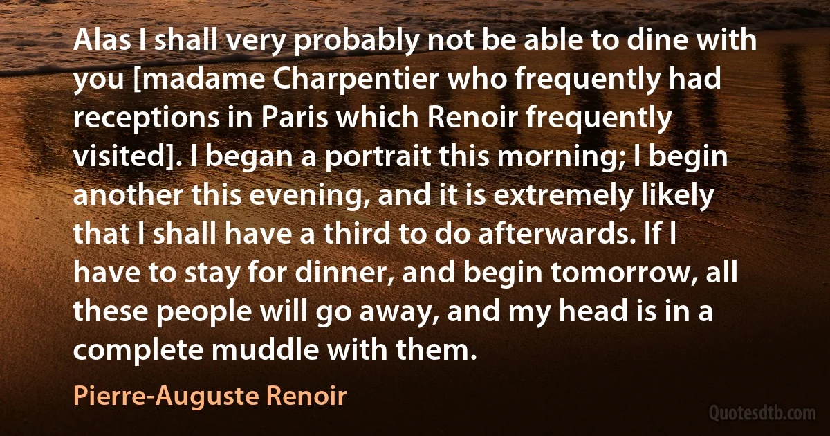 Alas I shall very probably not be able to dine with you [madame Charpentier who frequently had receptions in Paris which Renoir frequently visited]. I began a portrait this morning; I begin another this evening, and it is extremely likely that I shall have a third to do afterwards. If I have to stay for dinner, and begin tomorrow, all these people will go away, and my head is in a complete muddle with them. (Pierre-Auguste Renoir)