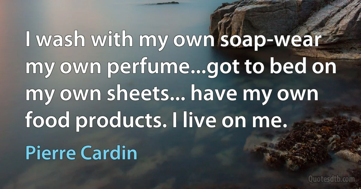 I wash with my own soap-wear my own perfume...got to bed on my own sheets... have my own food products. I live on me. (Pierre Cardin)