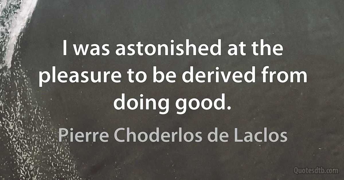 I was astonished at the pleasure to be derived from doing good. (Pierre Choderlos de Laclos)