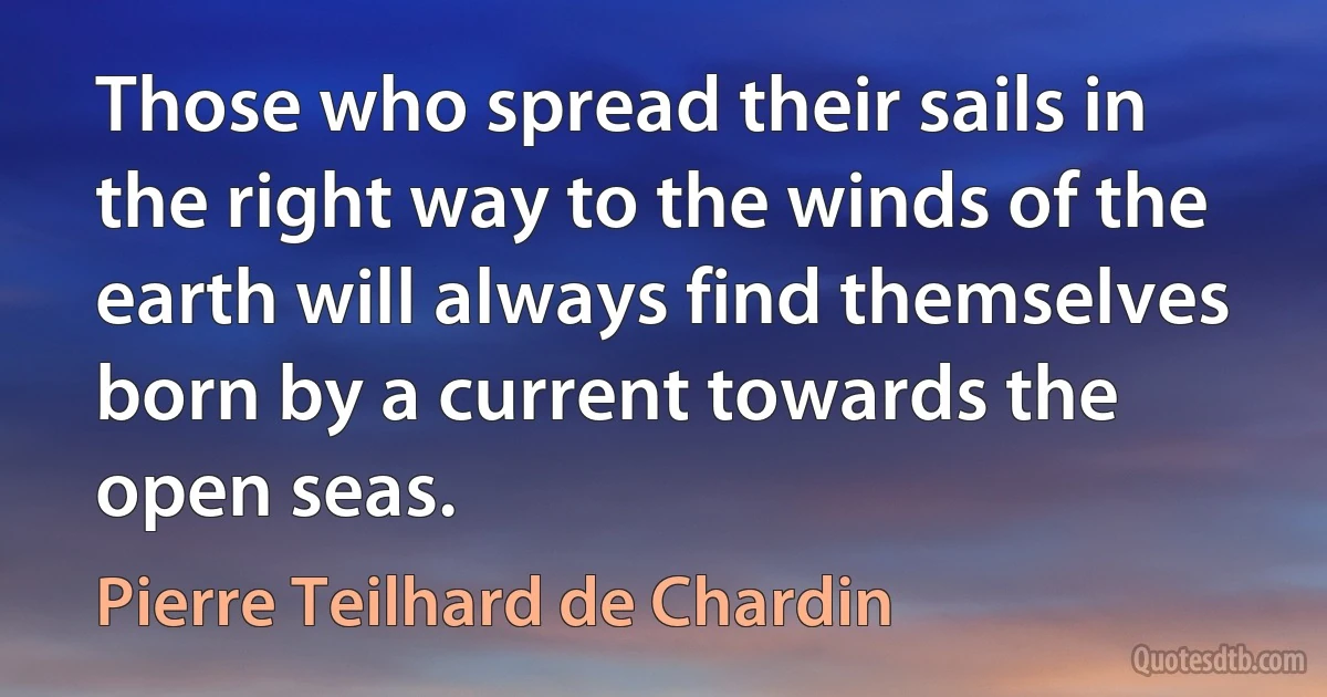 Those who spread their sails in the right way to the winds of the earth will always find themselves born by a current towards the open seas. (Pierre Teilhard de Chardin)