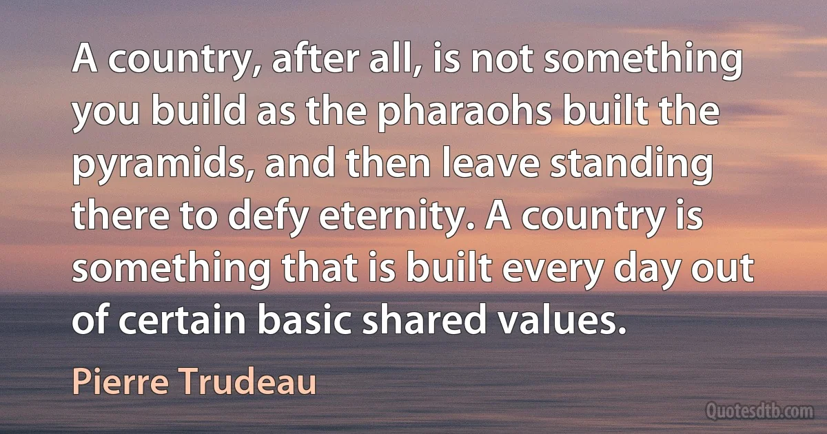 A country, after all, is not something you build as the pharaohs built the pyramids, and then leave standing there to defy eternity. A country is something that is built every day out of certain basic shared values. (Pierre Trudeau)