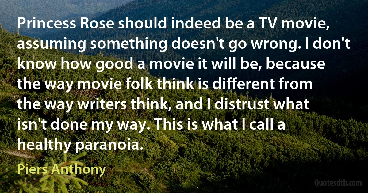 Princess Rose should indeed be a TV movie, assuming something doesn't go wrong. I don't know how good a movie it will be, because the way movie folk think is different from the way writers think, and I distrust what isn't done my way. This is what I call a healthy paranoia. (Piers Anthony)