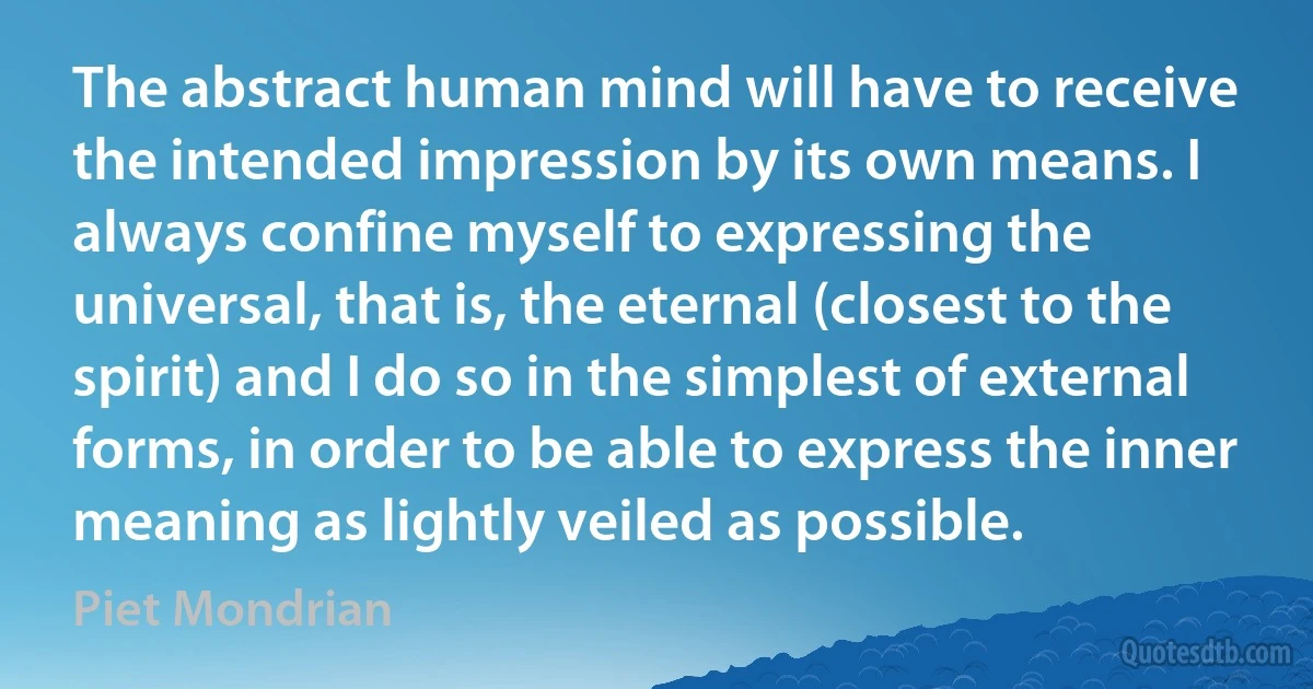 The abstract human mind will have to receive the intended impression by its own means. I always confine myself to expressing the universal, that is, the eternal (closest to the spirit) and I do so in the simplest of external forms, in order to be able to express the inner meaning as lightly veiled as possible. (Piet Mondrian)