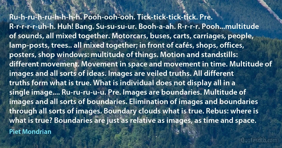 Ru-h-ru-h-ru-h-h-h-h. Pooh-ooh-ooh. Tick-tick-tick-tick. Pre. R-r-r-r-r-uh-h. Huh! Bang. Su-su-su-ur. Booh-a-ah. R-r-r-r. Pooh...multitude of sounds, all mixed together. Motorcars, buses, carts, carriages, people, lamp-posts, trees.. all mixed together; in front of cafés, shops, offices, posters, shop windows: multitude of things. Motion and standstills: different movement. Movement in space and movement in time. Multitude of images and all sorts of ideas. Images are veiled truths. All different truths form what is true. What is individual does not display all in a single image.... Ru-ru-ru-u-u. Pre. Images are boundaries. Multitude of images and all sorts of boundaries. Elimination of images and boundaries through all sorts of images. Boundary clouds what is true. Rebus: where is what is true? Boundaries are just as relative as images, as time and space. (Piet Mondrian)