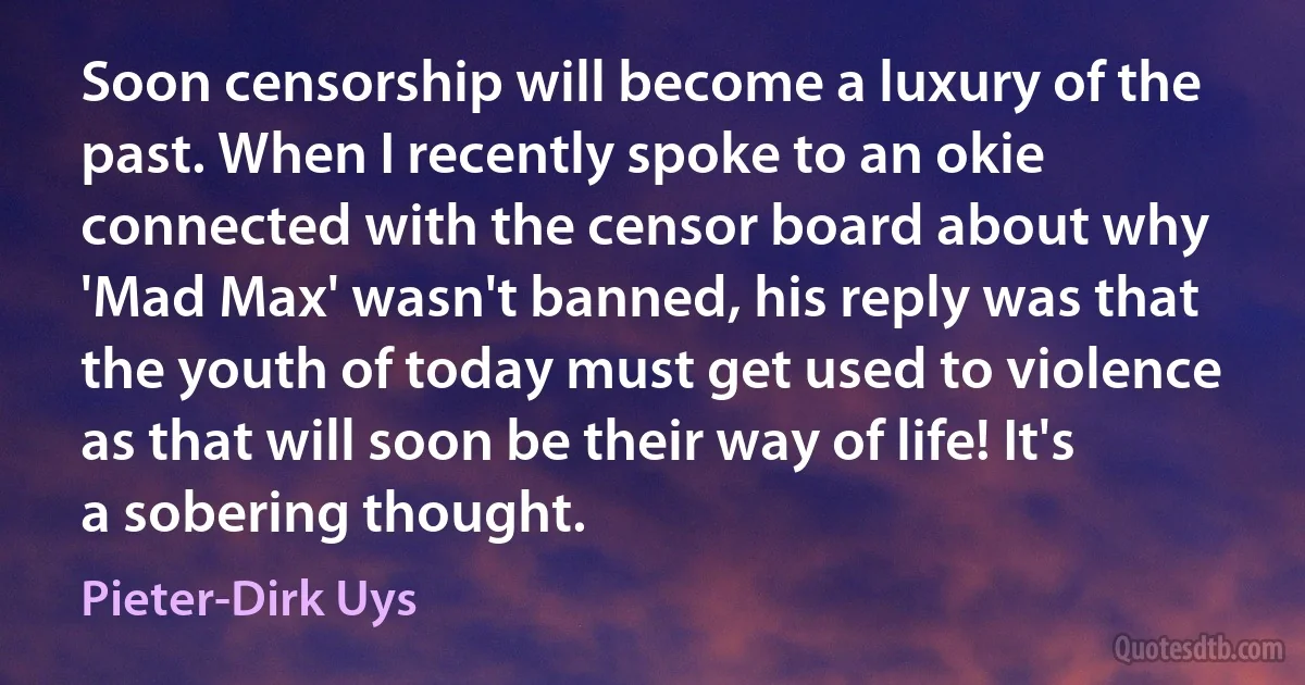 Soon censorship will become a luxury of the past. When I recently spoke to an okie connected with the censor board about why 'Mad Max' wasn't banned, his reply was that the youth of today must get used to violence as that will soon be their way of life! It's a sobering thought. (Pieter-Dirk Uys)