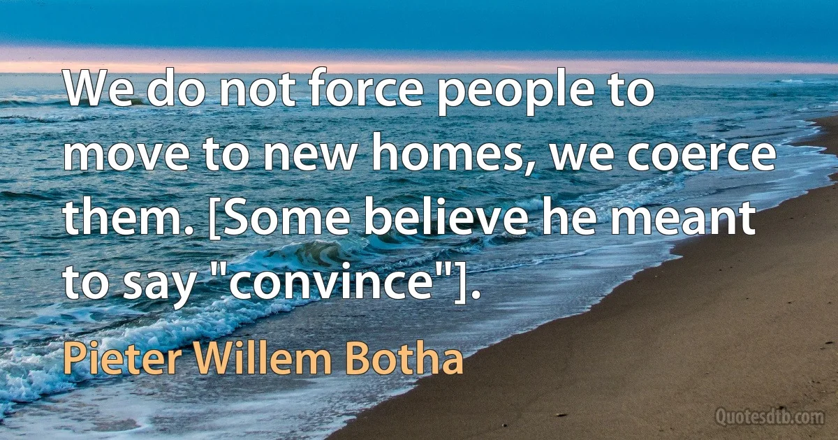 We do not force people to move to new homes, we coerce them. [Some believe he meant to say "convince"]. (Pieter Willem Botha)