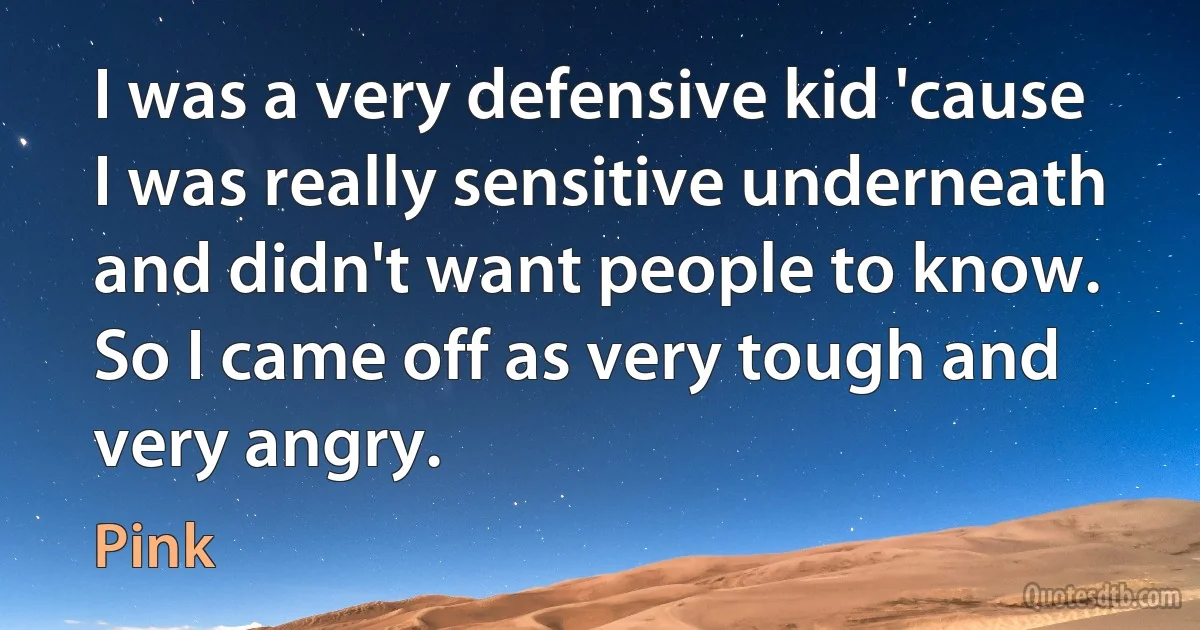 I was a very defensive kid 'cause I was really sensitive underneath and didn't want people to know. So I came off as very tough and very angry. (Pink)