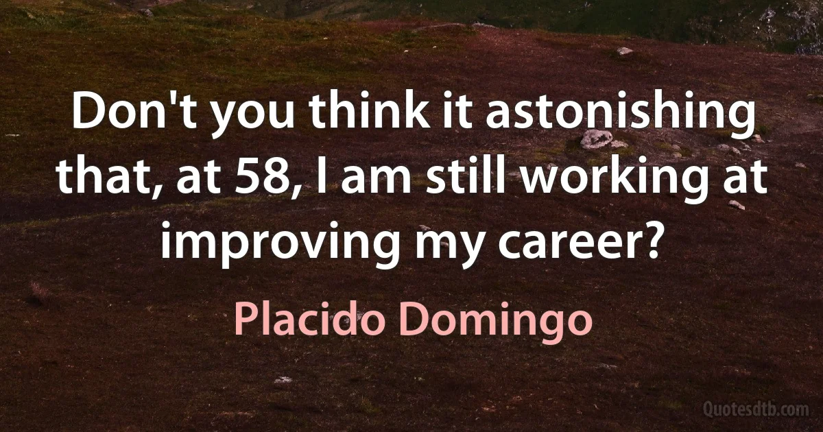 Don't you think it astonishing that, at 58, I am still working at improving my career? (Placido Domingo)