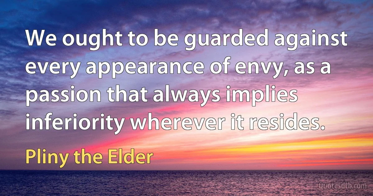 We ought to be guarded against every appearance of envy, as a passion that always implies inferiority wherever it resides. (Pliny the Elder)