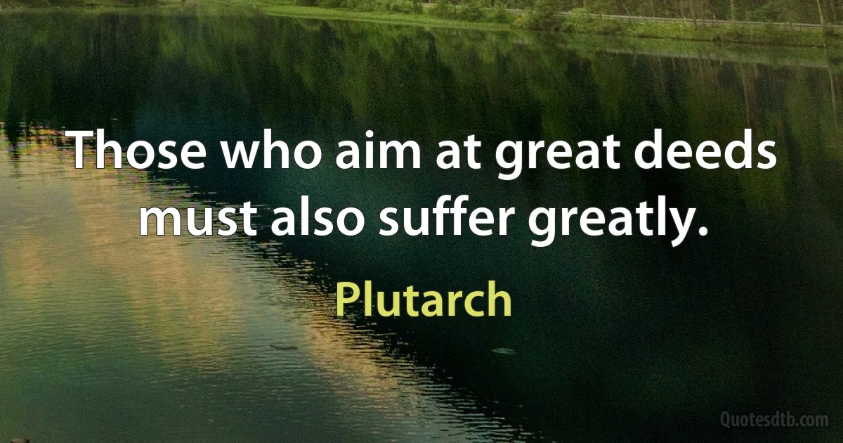 Those who aim at great deeds must also suffer greatly. (Plutarch)