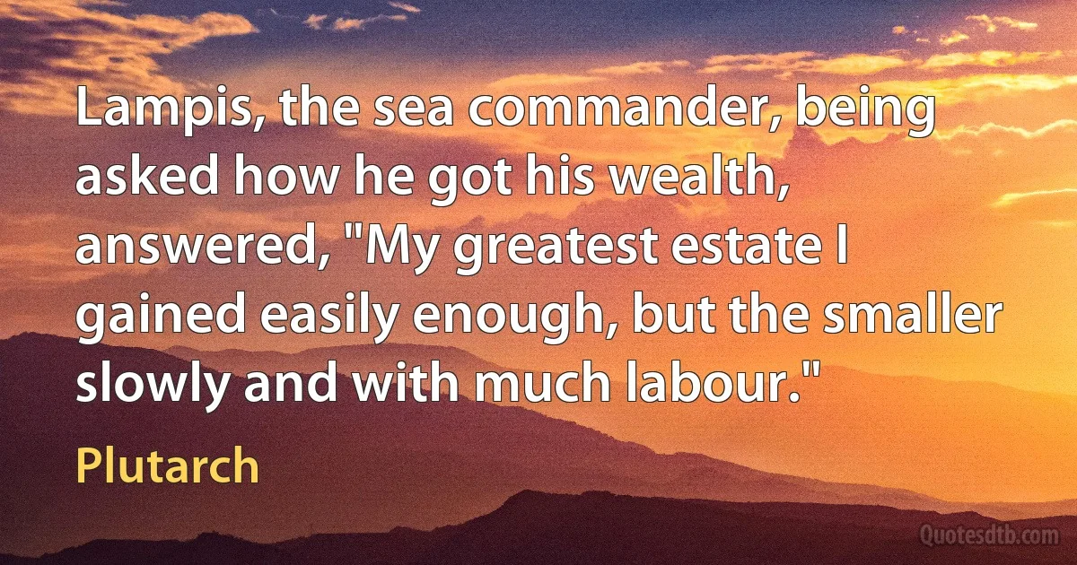 Lampis, the sea commander, being asked how he got his wealth, answered, "My greatest estate I gained easily enough, but the smaller slowly and with much labour." (Plutarch)