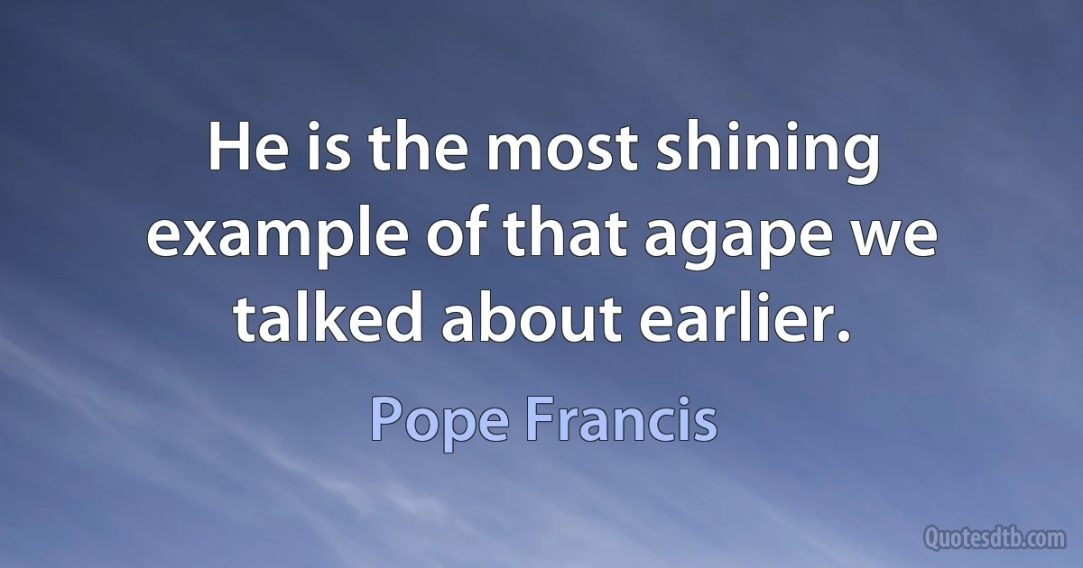 He is the most shining example of that agape we talked about earlier. (Pope Francis)