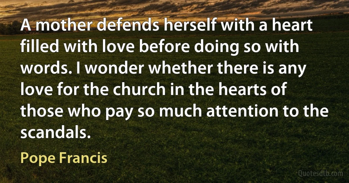 A mother defends herself with a heart filled with love before doing so with words. I wonder whether there is any love for the church in the hearts of those who pay so much attention to the scandals. (Pope Francis)