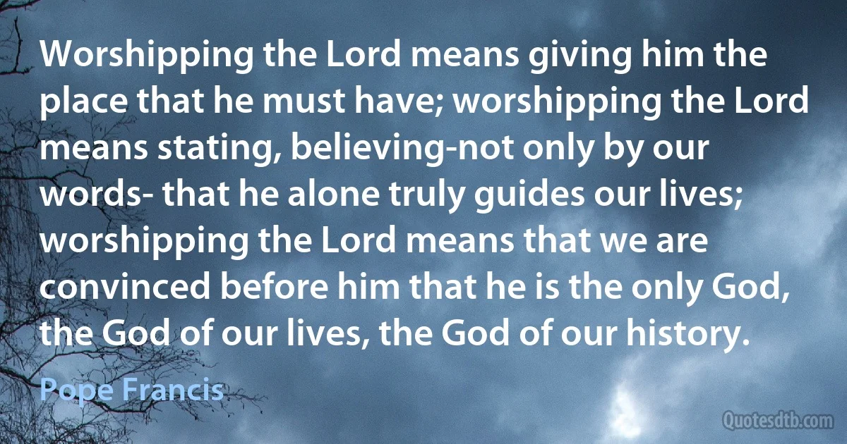 Worshipping the Lord means giving him the place that he must have; worshipping the Lord means stating, believing-not only by our words- that he alone truly guides our lives; worshipping the Lord means that we are convinced before him that he is the only God, the God of our lives, the God of our history. (Pope Francis)