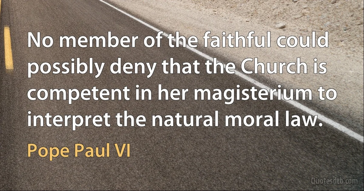 No member of the faithful could possibly deny that the Church is competent in her magisterium to interpret the natural moral law. (Pope Paul VI)