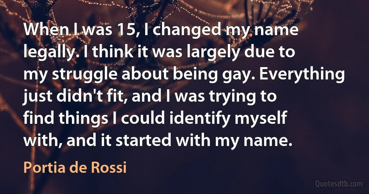 When I was 15, I changed my name legally. I think it was largely due to my struggle about being gay. Everything just didn't fit, and I was trying to find things I could identify myself with, and it started with my name. (Portia de Rossi)