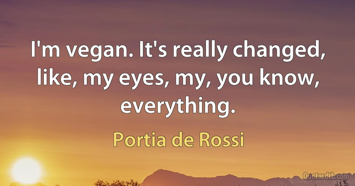 I'm vegan. It's really changed, like, my eyes, my, you know, everything. (Portia de Rossi)