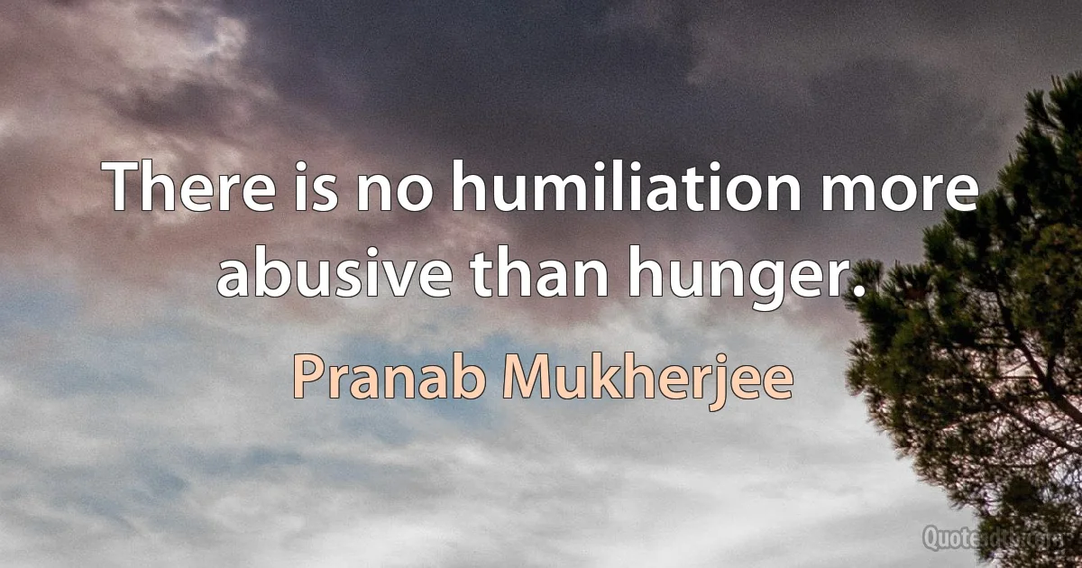 There is no humiliation more abusive than hunger. (Pranab Mukherjee)