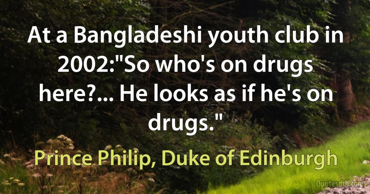 At a Bangladeshi youth club in 2002:"So who's on drugs here?... He looks as if he's on drugs." (Prince Philip, Duke of Edinburgh)