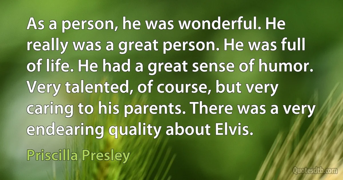 As a person, he was wonderful. He really was a great person. He was full of life. He had a great sense of humor. Very talented, of course, but very caring to his parents. There was a very endearing quality about Elvis. (Priscilla Presley)