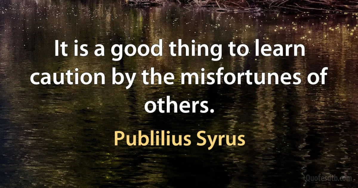 It is a good thing to learn caution by the misfortunes of others. (Publilius Syrus)