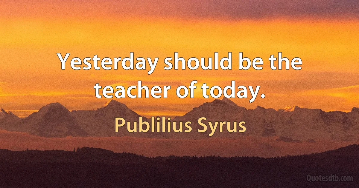 Yesterday should be the teacher of today. (Publilius Syrus)