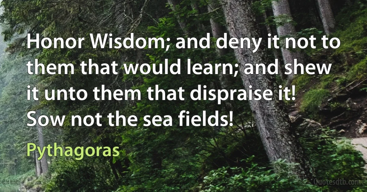 Honor Wisdom; and deny it not to them that would learn; and shew it unto them that dispraise it! Sow not the sea fields! (Pythagoras)