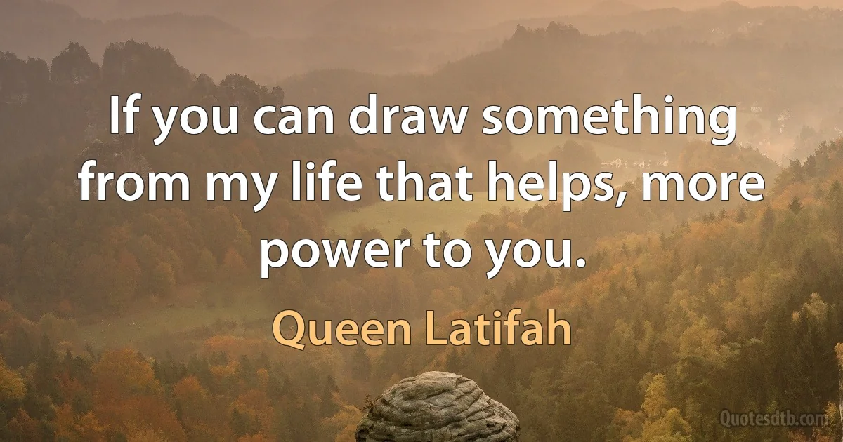 If you can draw something from my life that helps, more power to you. (Queen Latifah)