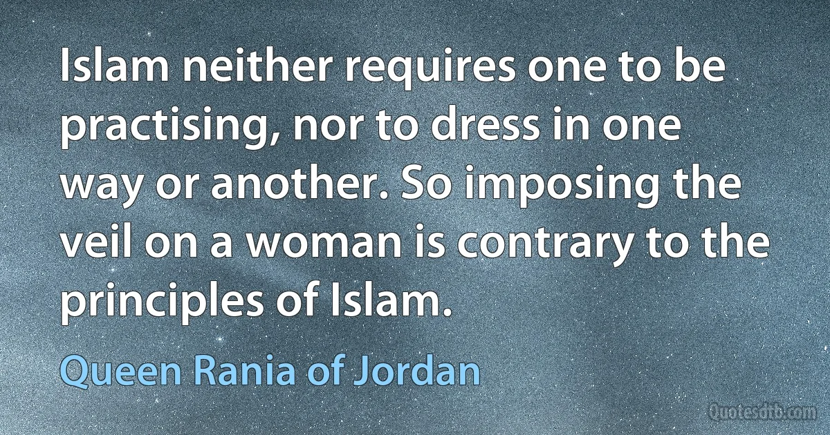 Islam neither requires one to be practising, nor to dress in one way or another. So imposing the veil on a woman is contrary to the principles of Islam. (Queen Rania of Jordan)