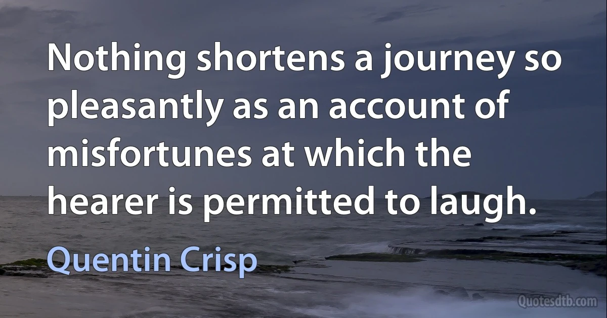 Nothing shortens a journey so pleasantly as an account of misfortunes at which the hearer is permitted to laugh. (Quentin Crisp)