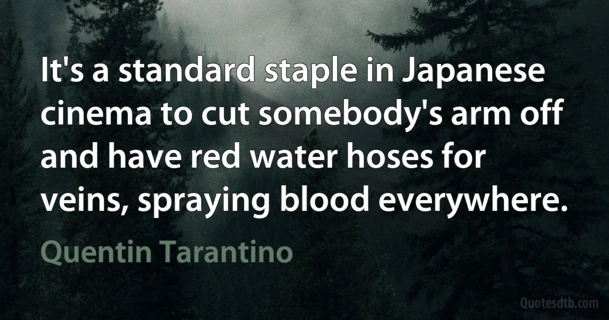 It's a standard staple in Japanese cinema to cut somebody's arm off and have red water hoses for veins, spraying blood everywhere. (Quentin Tarantino)