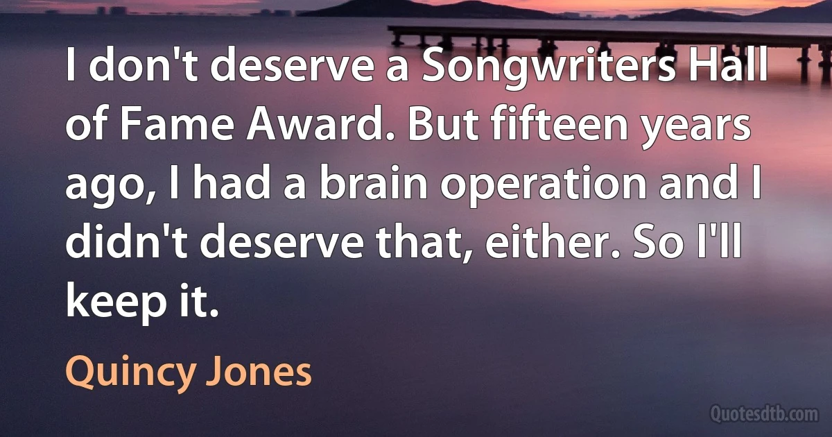 I don't deserve a Songwriters Hall of Fame Award. But fifteen years ago, I had a brain operation and I didn't deserve that, either. So I'll keep it. (Quincy Jones)