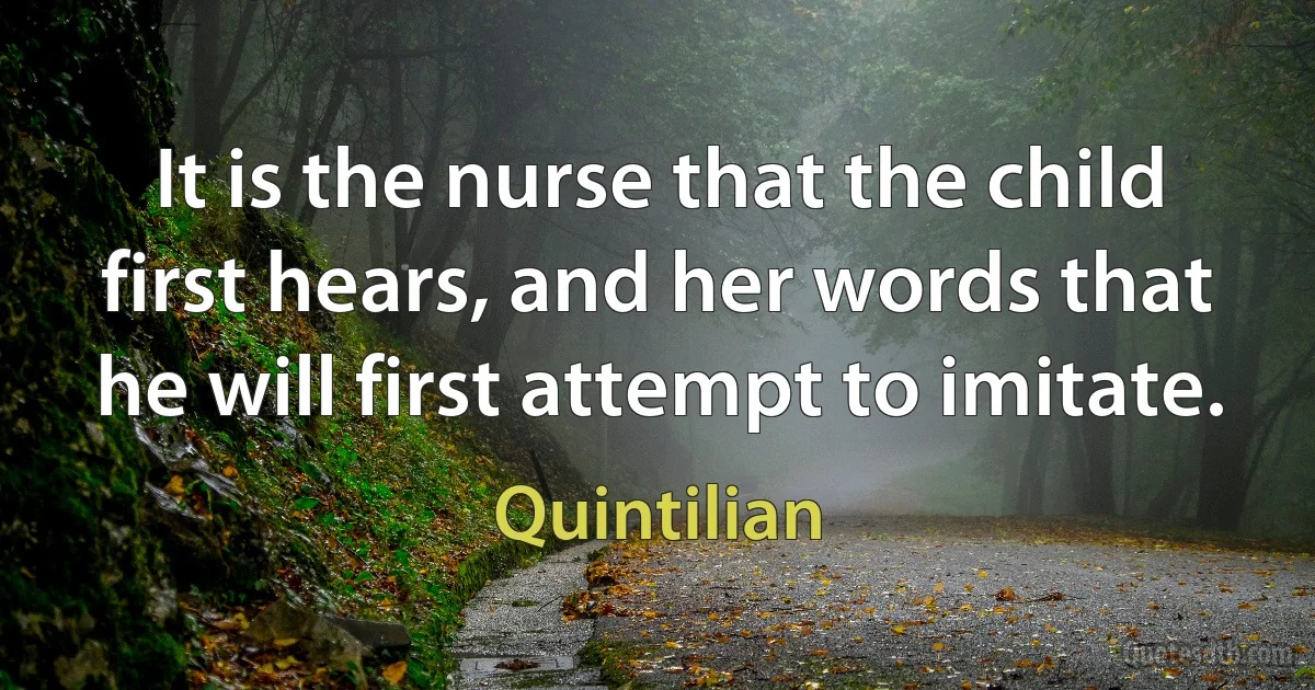 It is the nurse that the child first hears, and her words that he will first attempt to imitate. (Quintilian)