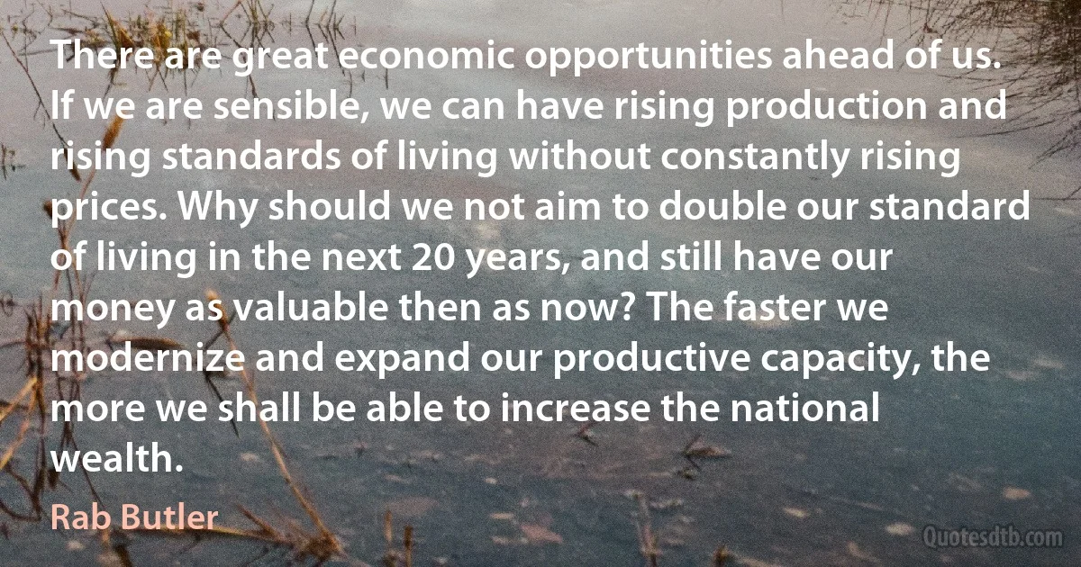 There are great economic opportunities ahead of us. If we are sensible, we can have rising production and rising standards of living without constantly rising prices. Why should we not aim to double our standard of living in the next 20 years, and still have our money as valuable then as now? The faster we modernize and expand our productive capacity, the more we shall be able to increase the national wealth. (Rab Butler)