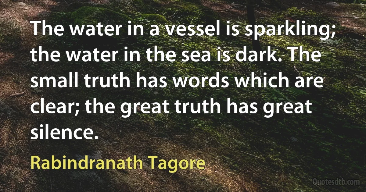 The water in a vessel is sparkling; the water in the sea is dark. The small truth has words which are clear; the great truth has great silence. (Rabindranath Tagore)