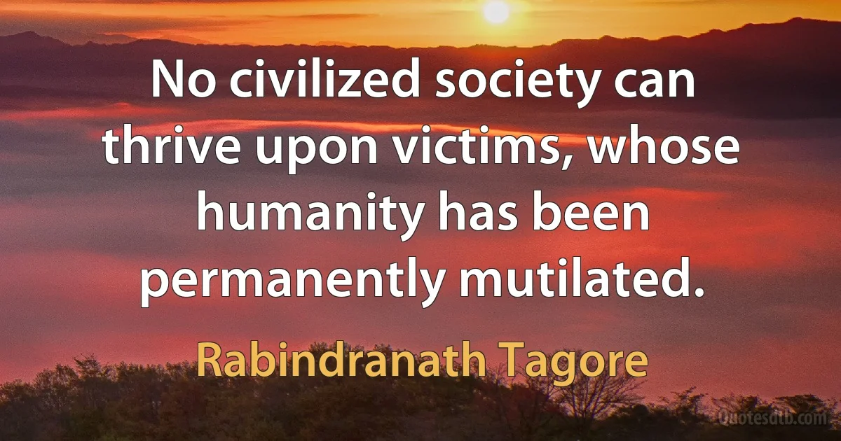 No civilized society can thrive upon victims, whose humanity has been permanently mutilated. (Rabindranath Tagore)