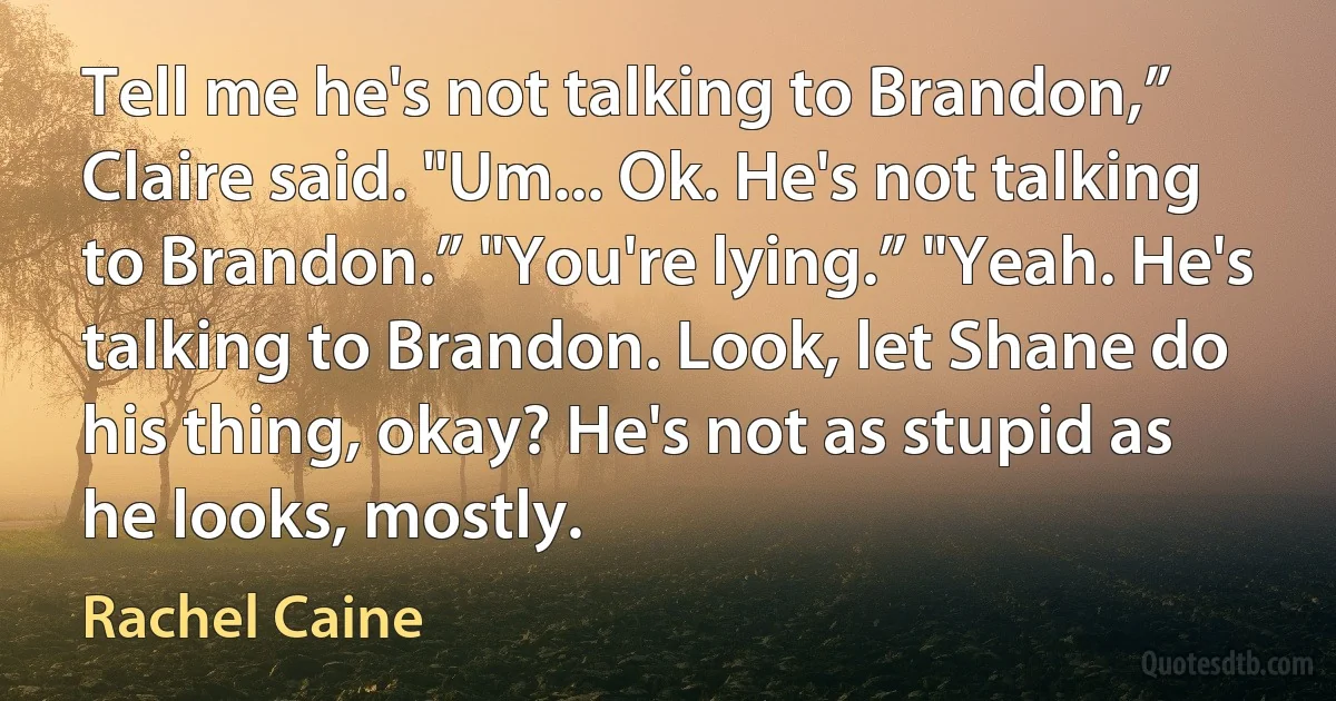 Tell me he's not talking to Brandon,” Claire said. "Um... Ok. He's not talking to Brandon.” "You're lying.” "Yeah. He's talking to Brandon. Look, let Shane do his thing, okay? He's not as stupid as he looks, mostly. (Rachel Caine)